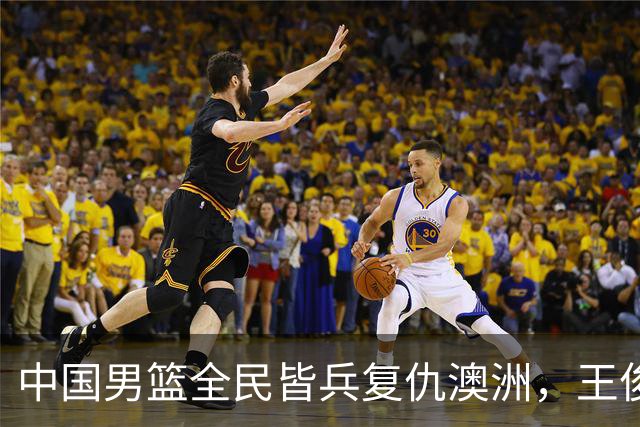 中国男篮全民皆兵复仇澳洲，王俊杰23+6闪耀全场 赵继伟王者归来！